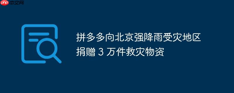 拼多多捐赠3万件救灾物资支援北京强降雨受灾地区