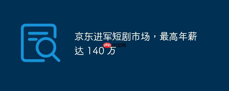 京东进军短剧市场,最高年薪达 140 万