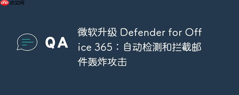 微软升级Defender for Office 365以自动检测和拦截邮件轰炸攻击