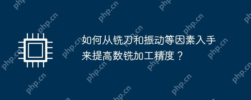 提高数铣加工精度，从铣刀选择与振动控制入手的策略探讨