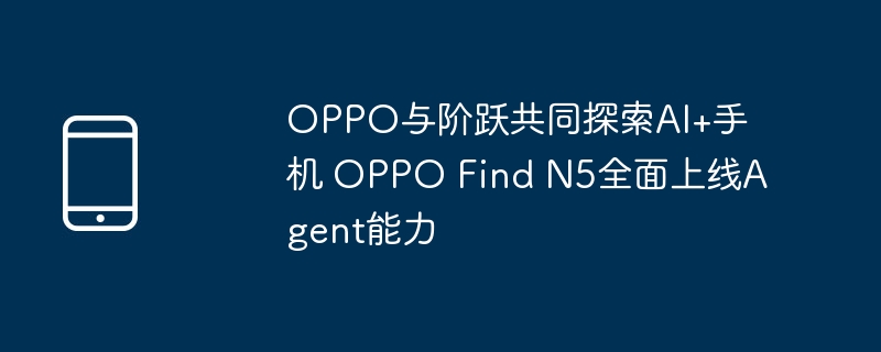 oppo与阶跃共同探索ai+手机 oppo find n5全面上线agent能力