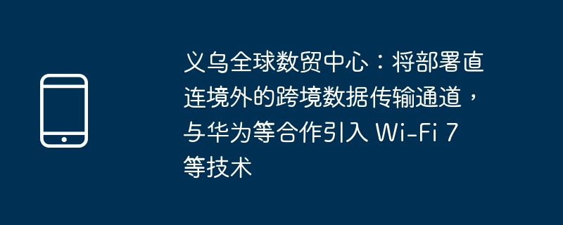 义乌全球数贸中心:将部署直连境外的跨境数据传输通道,与华为等合作引入 wi-fi 7 等技术