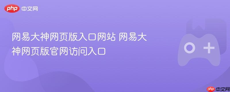 网易大神网页版访问指南，入口网站与官网访问通道