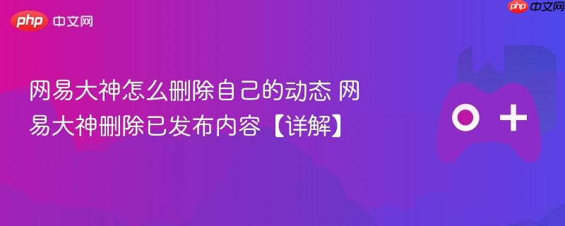 网易大神怎么删除自己的动态 网易大神删除已发布内容【详解】