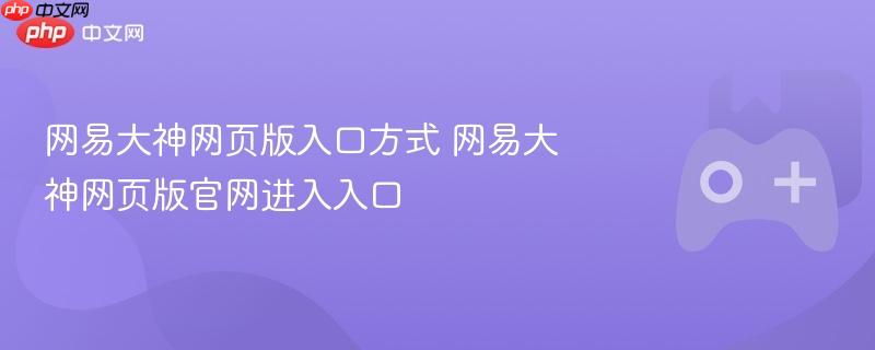 网易大神网页版进入指南，官网入口及操作方式