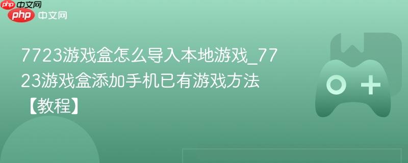 7723游戏盒导入本地游戏教程，如何添加手机已有游戏