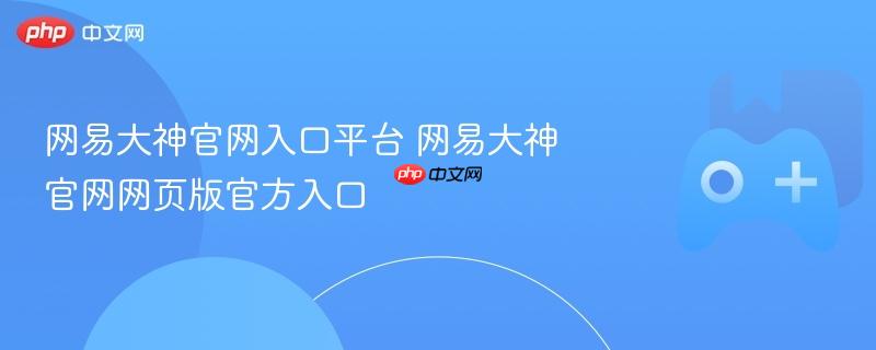网易大神官网入口，快速访问平台与网页版官方入口