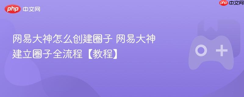 网易大神圈子创建教程，全流程详解如何建立圈子