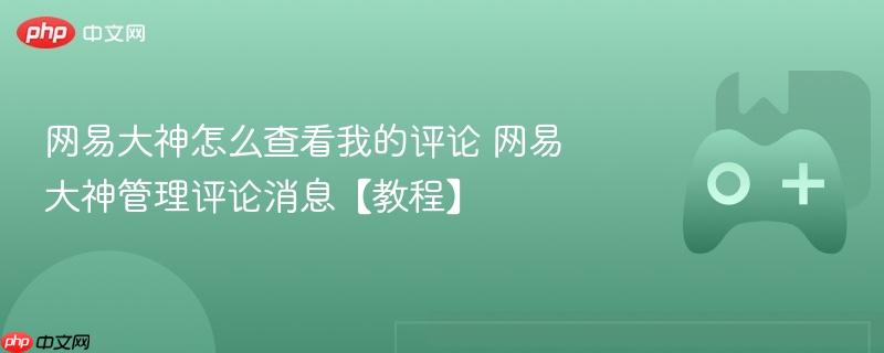 网易大神评论查看与管理教程，如何查看我的评论及评论消息管理？