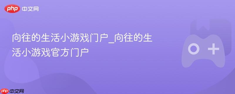 向往的生活小游戏官方门户，探索理想生活的小游戏世界