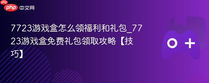 7723游戏盒福利礼包领取攻略，免费礼包一网打尽！