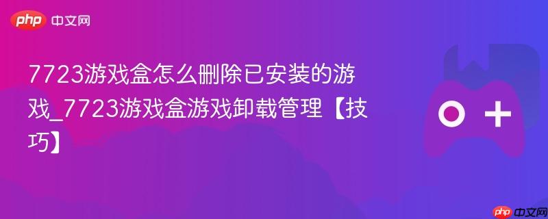 7723游戏盒游戏卸载管理，教你如何删除已安装的游戏