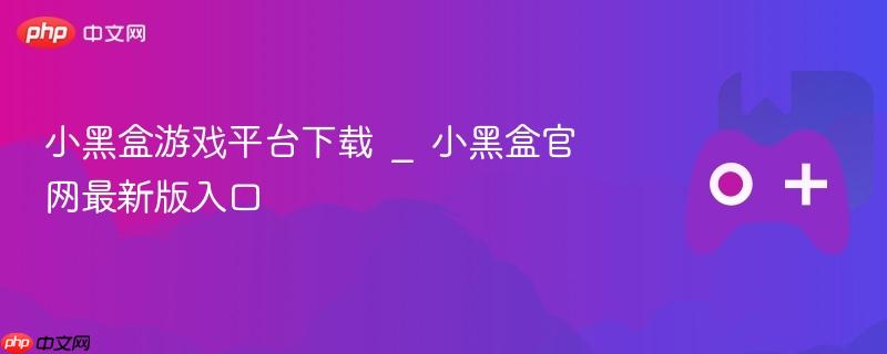 小黑盒游戏平台下载，官网最新版入口指南
