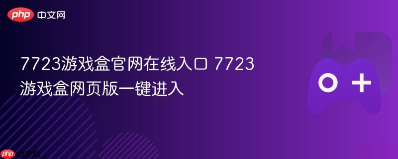 7723游戏盒官网在线入口及网页版一键进入指南